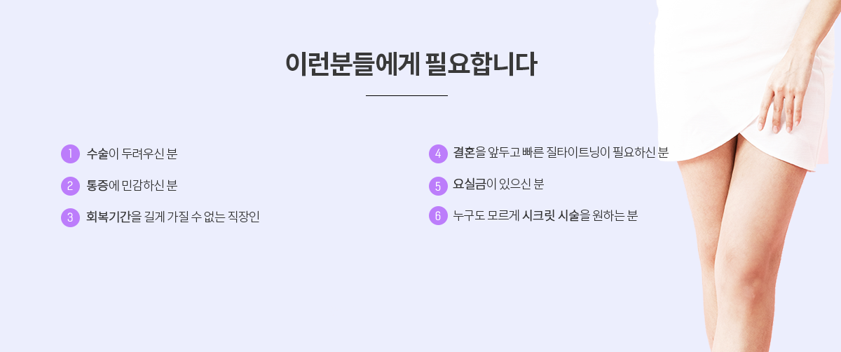 이런 분들께 추천합니다! 수술이 두려우신 분, 통증에 민감한 분, 회복기간을 길게 가질 수 없는 분, 결혼을 앞두고 빠른 질타이트닝이 필요한 분, 요실금이 있는 분, 시크릿 시술을 원하는 분