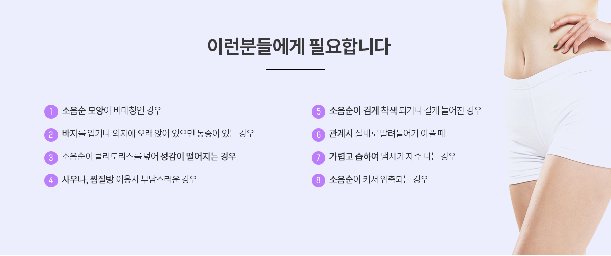 시술효과 시술 전(신경쓰인다, 자주 가렵다, 생활이 불편하다, 땀이 차기도 한다, 감추게되고 자신감이 없다, 냄새가 더 나는 것 같다) 시술 후(소변을 볼 때 옆으로 흐르지 않는다, 더 이상 감추지 않아도 된다, 분비물이 끼지 않아 깨끗하다, 땀이 차지 않아 느낌이 좋아진다, 소음순 모양이 예뻐진다, 바지를 입어도 편하다, 질염이 줄었다) 이런 분들께 추천합니다! 바지를 입거나 의자에 오래 앉아있을 경우 아플 때, 소음순 모양이 좌우 비대칭일 경우, 소음순색이 검게 착색되거나 길게 늘어진 경우, 소음순이 클리토리스를 덮어 성감이 떨어지는 경우, 가렵고 습하여 냄새가 날 경우, 사우나, 찜질방 등 이용의 부담감, 소음순이 커서 위축될 때, 성 관계시 질내로 밀려들어가 아플 때